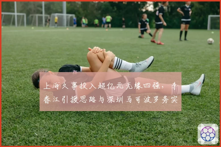 上海久事投入超亿元无缘四强，李春江引援思路与深圳马可波罗务实风格对比