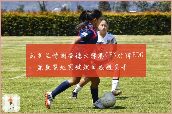 瓦罗兰特朗福德大师赛GEN对阵EDG，康康霓虹突破效率成胜负手