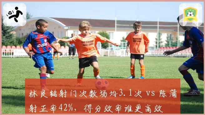 林良铭射门次数场均3.1次 vs 陈蒲射正率42%，得分效率谁更高效
