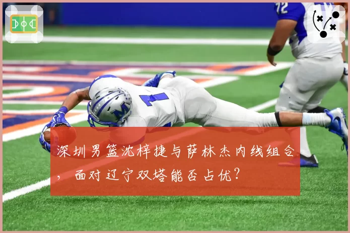 深圳男篮沈梓捷与萨林杰内线组合，面对辽宁双塔能否占优？