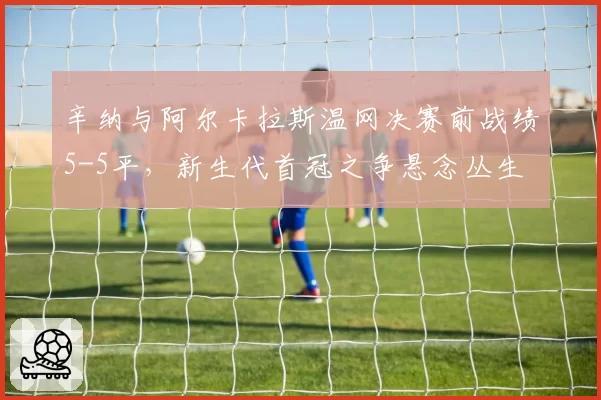 辛纳与阿尔卡拉斯温网决赛前战绩5-5平，新生代首冠之争悬念丛生