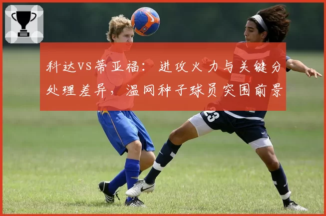 科达vs蒂亚福：进攻火力与关键分处理差异，温网种子球员突围前景分析
