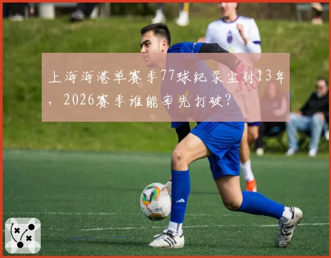 上海海港单赛季77球纪录尘封13年，2026赛季谁能率先打破？