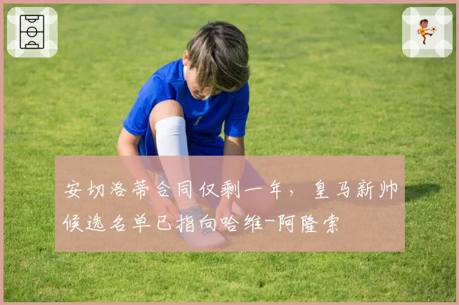 安切洛蒂合同仅剩一年，皇马新帅候选名单已指向哈维-阿隆索