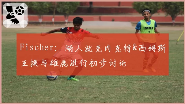 Fischer:湖人就克内克特&西姆斯互换与雄鹿进行初步讨论