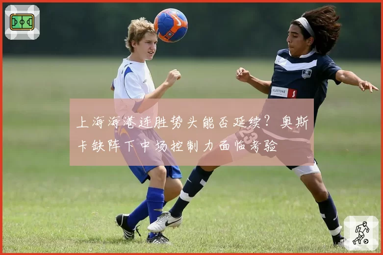 上海海港连胜势头能否延续？奥斯卡缺阵下中场控制力面临考验
