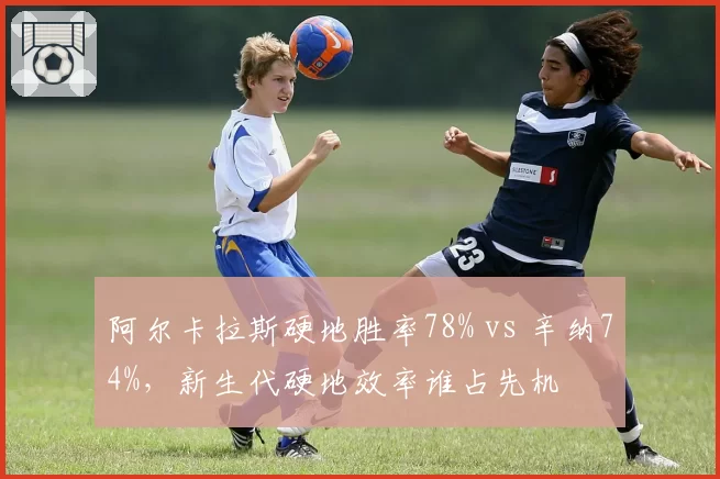 阿尔卡拉斯硬地胜率78% vs 辛纳74%，新生代硬地效率谁占先机