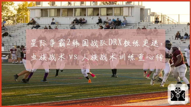 星际争霸2韩国战队DRX教练更迭，虫族战术 vs 人族战术训练重心转移