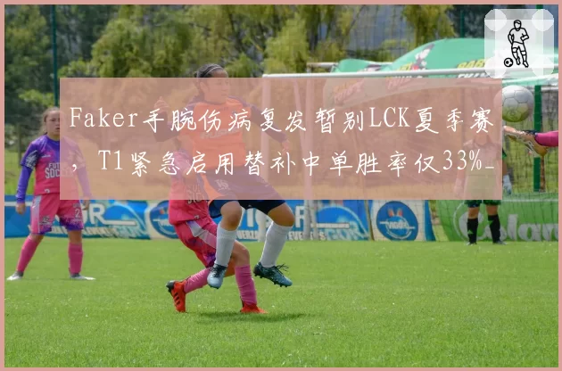 Faker手腕伤病复发暂别LCK夏季赛，T1紧急启用替补中单胜率仅33%__br_