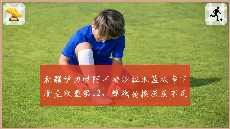新疆伊力特阿不都沙拉木篮板率下滑至联盟第12，锋线轮换深度不足暴露短板