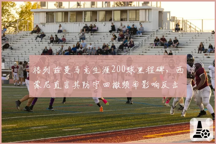 格列兹曼马竞生涯200球里程碑，西蒙尼直言其防守回撤频率影响反击效率