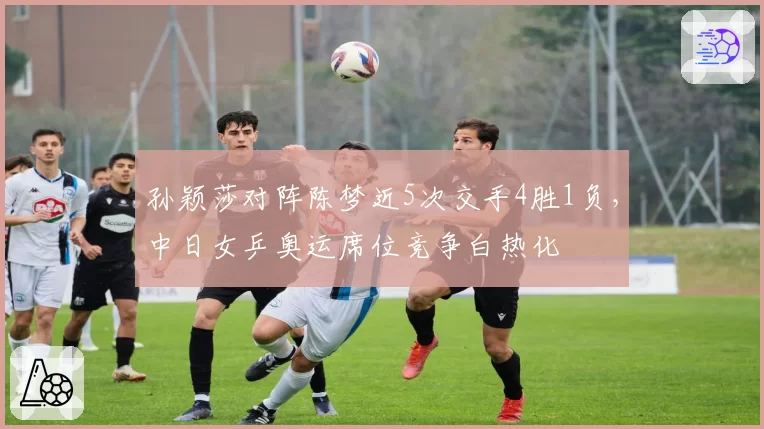 孙颖莎对阵陈梦近5次交手4胜1负，中日女乒奥运席位竞争白热化