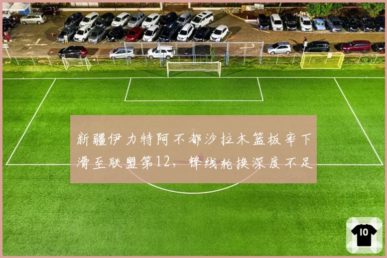 新疆伊力特阿不都沙拉木篮板率下滑至联盟第12，锋线轮换深度不足暴露短板