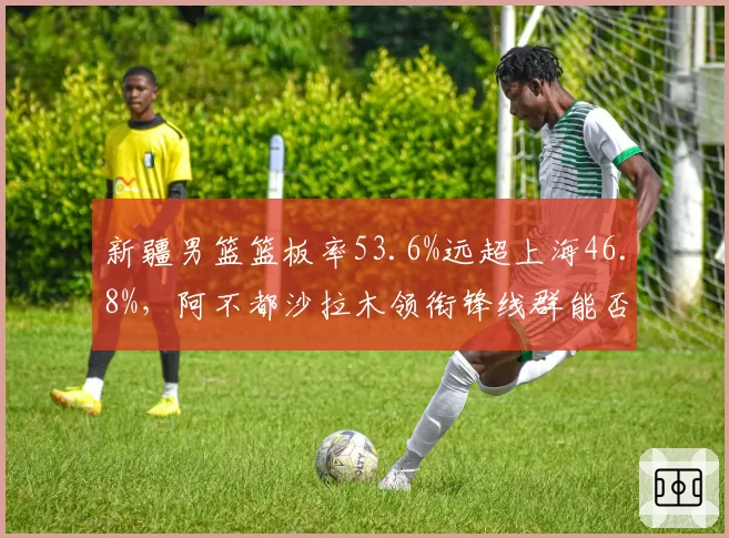 新疆男篮篮板率53.6%远超上海46.8%，阿不都沙拉木领衔锋线群能否利用二次进攻制胜