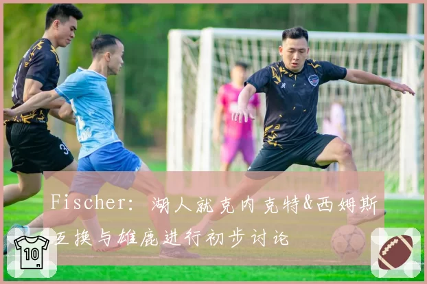 Fischer：湖人就克内克特&西姆斯互换与雄鹿进行初步讨论