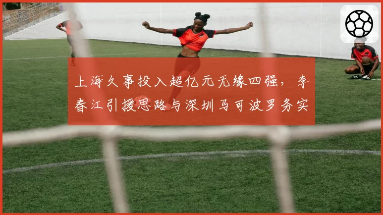 上海久事投入超亿元无缘四强，李春江引援思路与深圳马可波罗务实风格对比