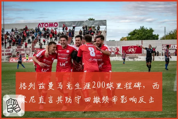 格列兹曼马竞生涯200球里程碑，西蒙尼直言其防守回撤频率影响反击效率