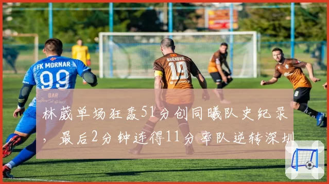 林葳单场狂轰51分创同曦队史纪录，最后2分钟连得11分率队逆转深圳