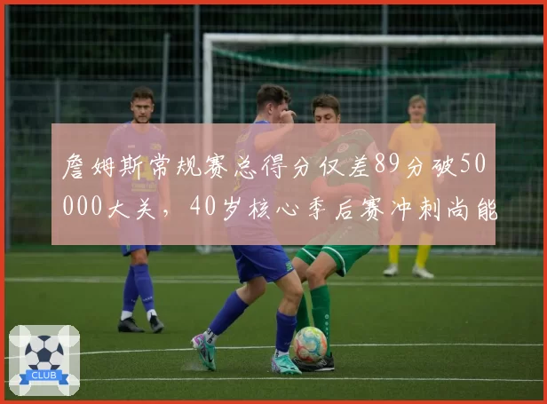 詹姆斯常规赛总得分仅差89分破50000大关，40岁核心季后赛冲刺尚能饭否？