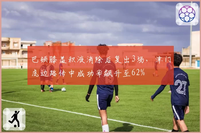 巴顿膝盖积液消除后复出3场，津门虎边路传中成功率飙升至62%