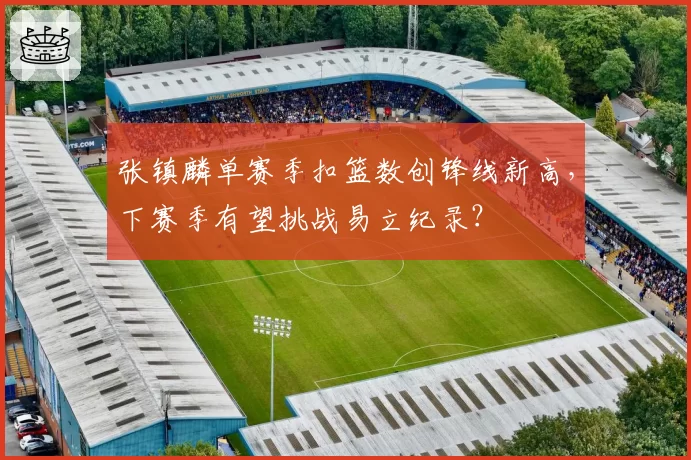张镇麟单赛季扣篮数创锋线新高，下赛季有望挑战易立纪录？