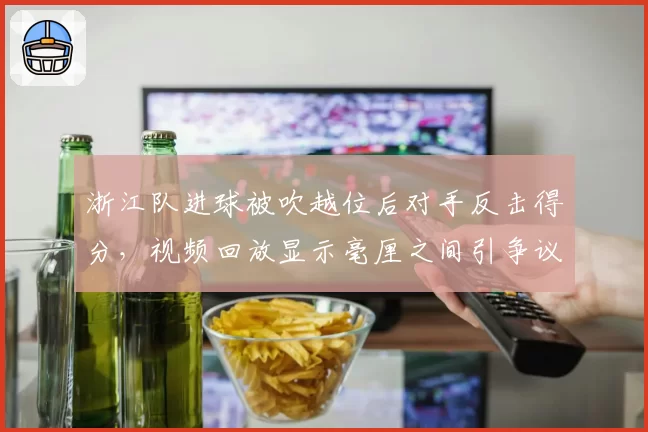 浙江队进球被吹越位后对手反击得分，视频回放显示毫厘之间引争议