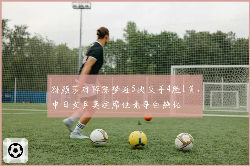 孙颖莎对阵陈梦近5次交手4胜1负，中日女乒奥运席位竞争白热化