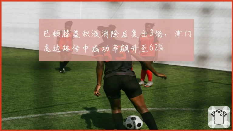 巴顿膝盖积液消除后复出3场，津门虎边路传中成功率飙升至62%