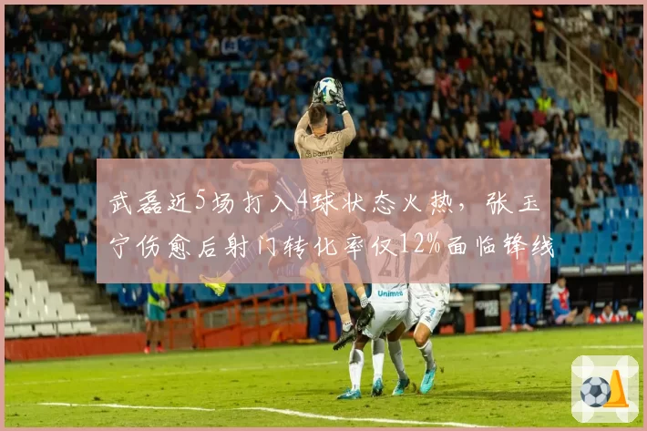 武磊近5场打入4球状态火热，张玉宁伤愈后射门转化率仅12%面临锋线竞争