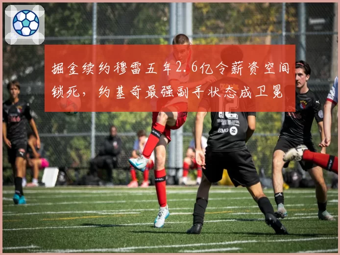 掘金续约穆雷五年2.6亿令薪资空间锁死，约基奇最强副手状态成卫冕关键