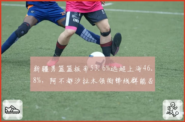 新疆男篮篮板率53.6%远超上海46.8%，阿不都沙拉木领衔锋线群能否利用二次进攻制胜