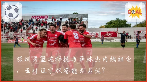 深圳男篮沈梓捷与萨林杰内线组合，面对辽宁双塔能否占优？
