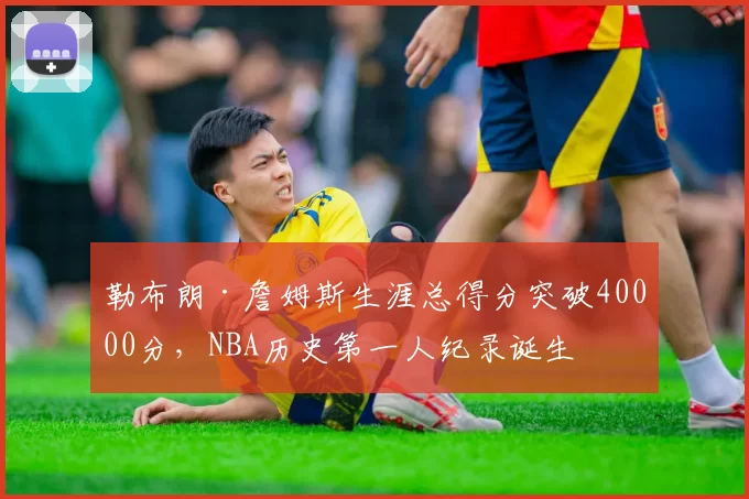 勒布朗·詹姆斯生涯总得分突破40000分，NBA历史第一人纪录诞生