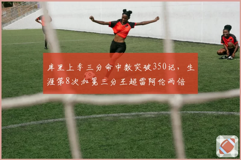 库里上季三分命中数突破350记，生涯第8次加冕三分王超雷阿伦两倍