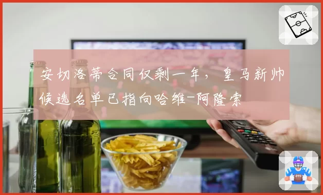 安切洛蒂合同仅剩一年，皇马新帅候选名单已指向哈维-阿隆索